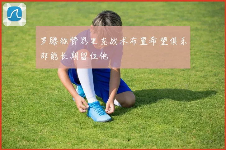 罗滕称赞恩里克战术布置希望俱乐部能长期留住他
