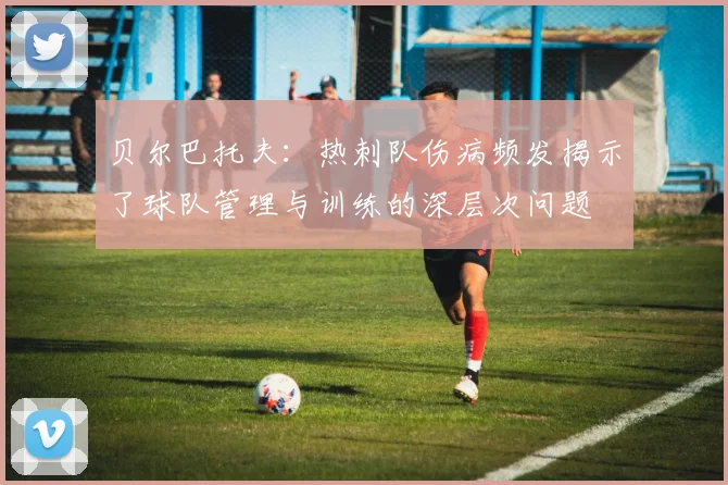 贝尔巴托夫：热刺队伤病频发揭示了球队管理与训练的深层次问题