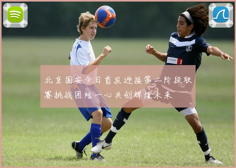 北京国安今日首发迎接第二阶段联赛挑战团结一心共创辉煌未来