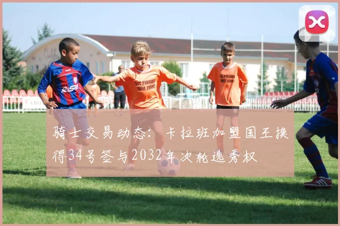 骑士交易动态：卡拉班加盟国王换得34号签与2032年次轮选秀权