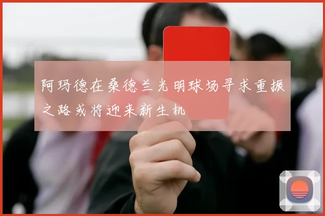 阿玛德在桑德兰光明球场寻求重振之路或将迎来新生机