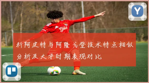 科阿皮特与阿隆戈登技术特点相似分析及大学时期表现对比