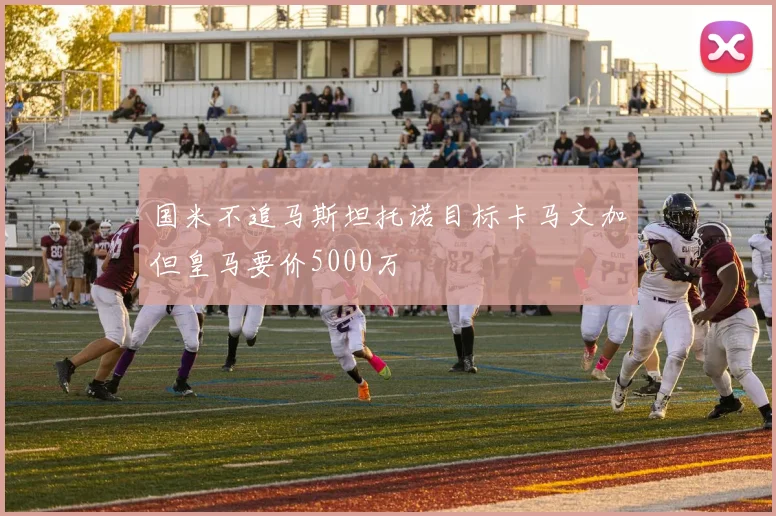 国米不追马斯坦托诺目标卡马文加但皇马要价5000万