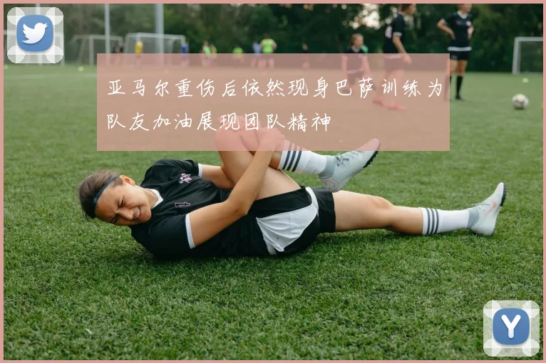 亚马尔重伤后依然现身巴萨训练为队友加油展现团队精神