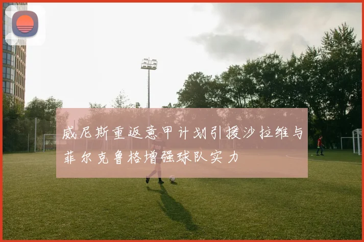威尼斯重返意甲计划引援沙拉维与菲尔克鲁格增强球队实力