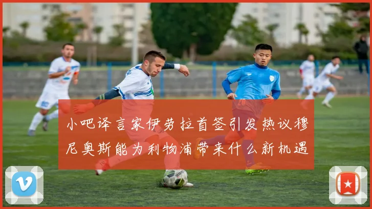 小吧译言家伊劳拉首签引发热议穆尼奥斯能为利物浦带来什么新机遇
