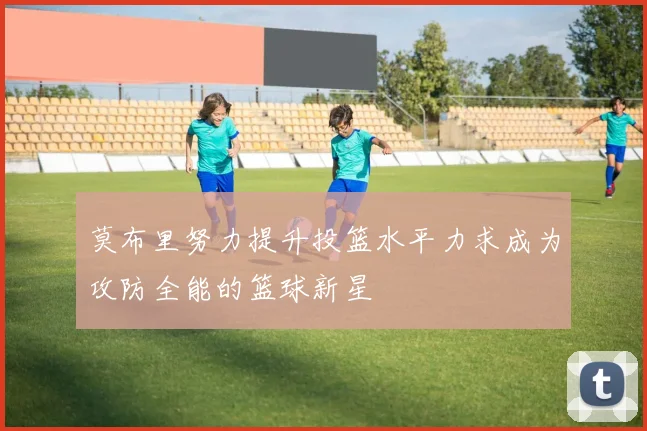 莫布里努力提升投篮水平力求成为攻防全能的篮球新星