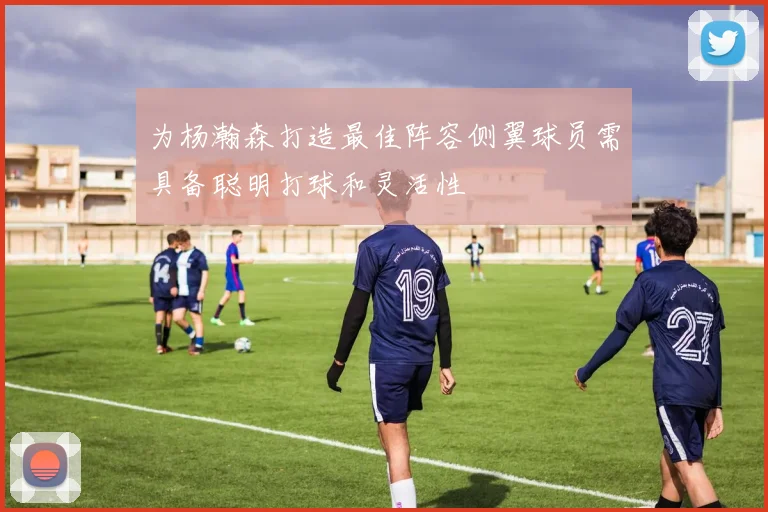 为杨瀚森打造最佳阵容侧翼球员需具备聪明打球和灵活性