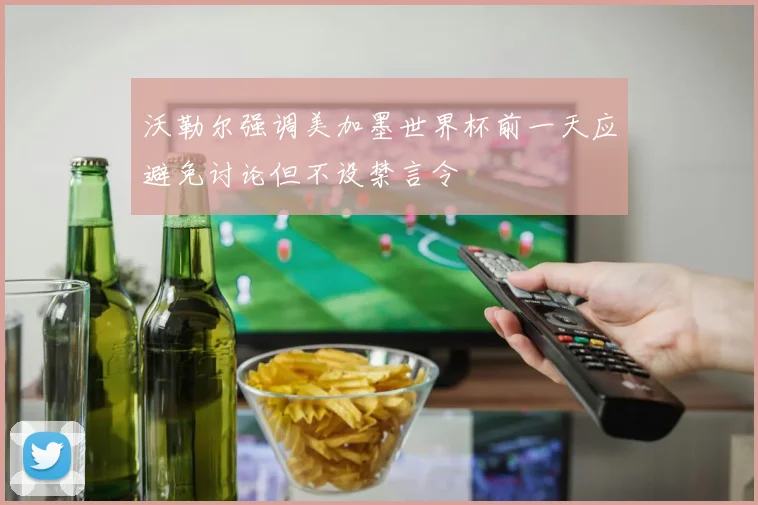 沃勒尔强调美加墨世界杯前一天应避免讨论但不设禁言令