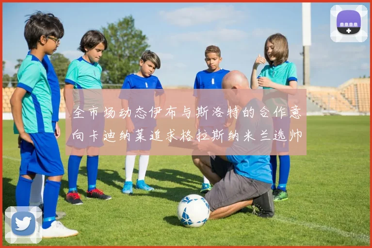 全市场动态伊布与斯洛特的合作意向卡迪纳莱追求格拉斯纳米兰选帅困境加剧