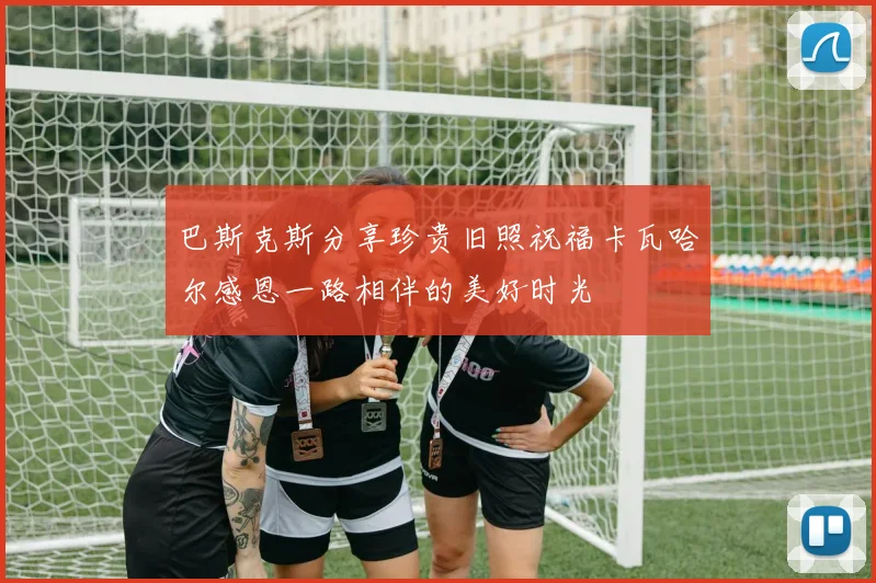巴斯克斯分享珍贵旧照祝福卡瓦哈尔感恩一路相伴的美好时光