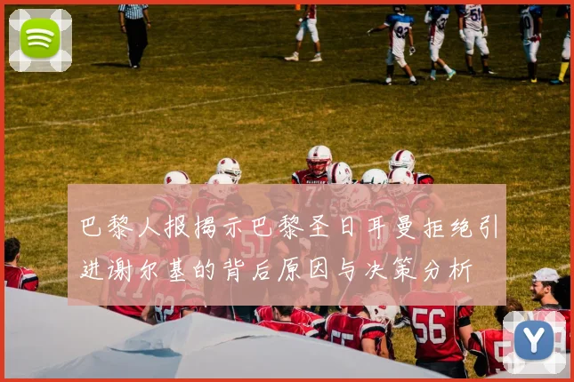 巴黎人报揭示巴黎圣日耳曼拒绝引进谢尔基的背后原因与决策分析
