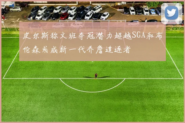 皮尔斯称文班夺冠潜力超越SGA和布伦森或成新一代乔詹追逐者