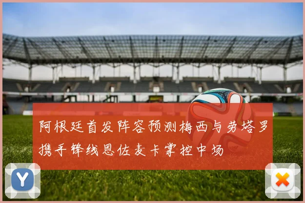 阿根廷首发阵容预测梅西与劳塔罗携手锋线恩佐麦卡掌控中场