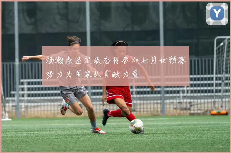 杨瀚森坚定表态将参加七月世预赛努力为国家队贡献力量