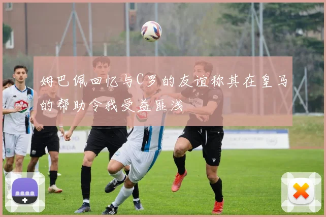 姆巴佩回忆与C罗的友谊称其在皇马的帮助令我受益匪浅