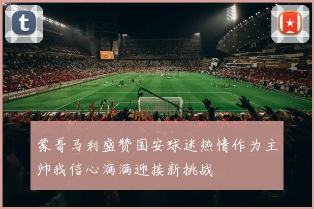 蒙哥马利盛赞国安球迷热情作为主帅我信心满满迎接新挑战