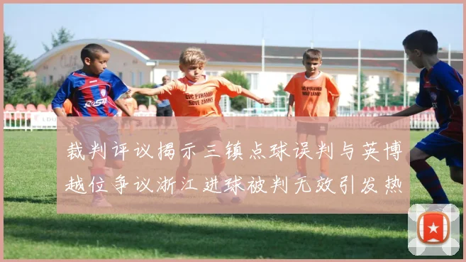 裁判评议揭示三镇点球误判与英博越位争议浙江进球被判无效引发热议