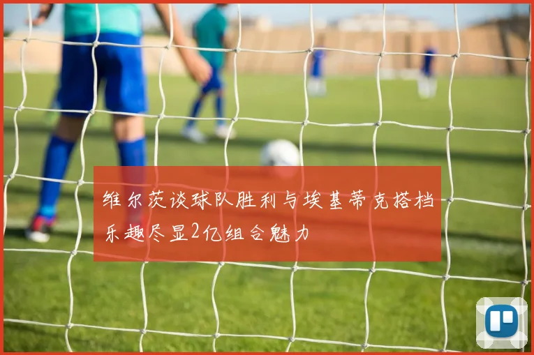 维尔茨谈球队胜利与埃基蒂克搭档乐趣尽显2亿组合魅力