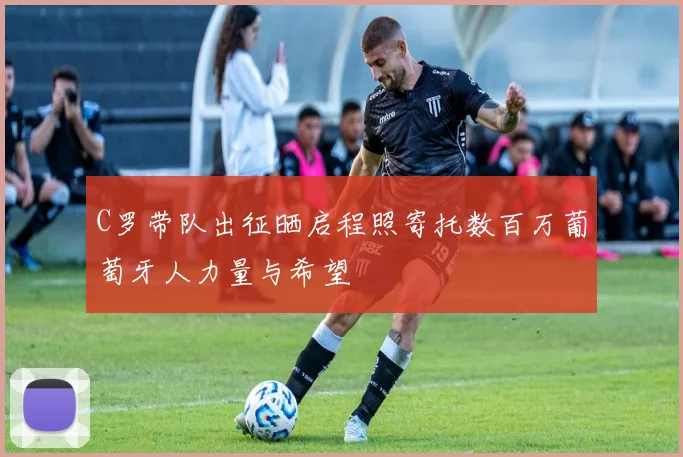 C罗带队出征晒启程照寄托数百万葡萄牙人力量与希望