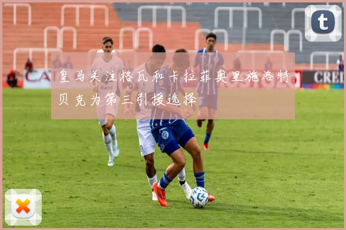 皇马关注格瓦和卡拉菲奥里施洛特贝克为第三引援选择