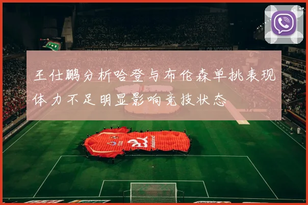 王仕鹏分析哈登与布伦森单挑表现体力不足明显影响竞技状态