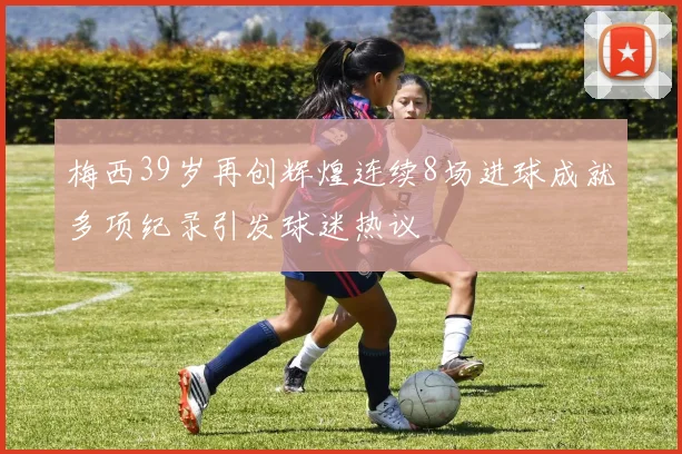 梅西39岁再创辉煌连续8场进球成就多项纪录引发球迷热议