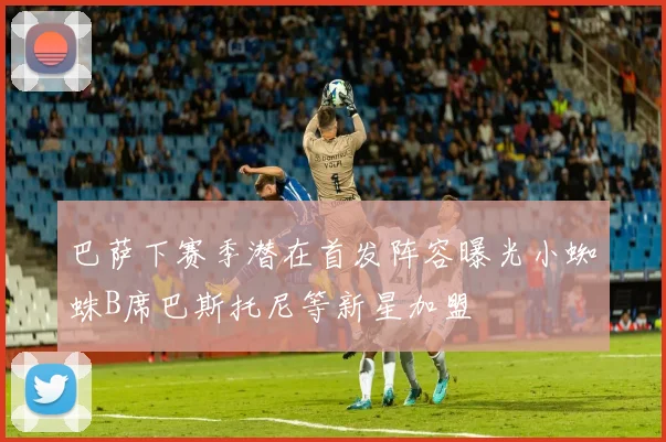 巴萨下赛季潜在首发阵容曝光小蜘蛛B席巴斯托尼等新星加盟