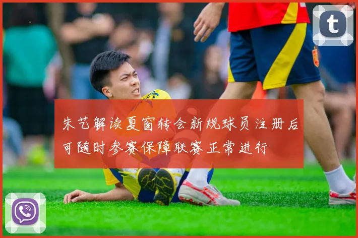 朱艺解读夏窗转会新规球员注册后可随时参赛保障联赛正常进行
