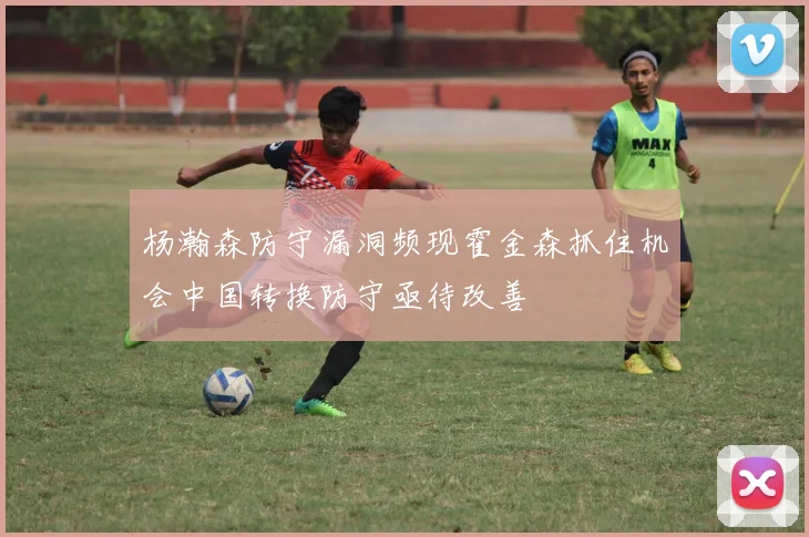杨瀚森防守漏洞频现霍金森抓住机会中国转换防守亟待改善