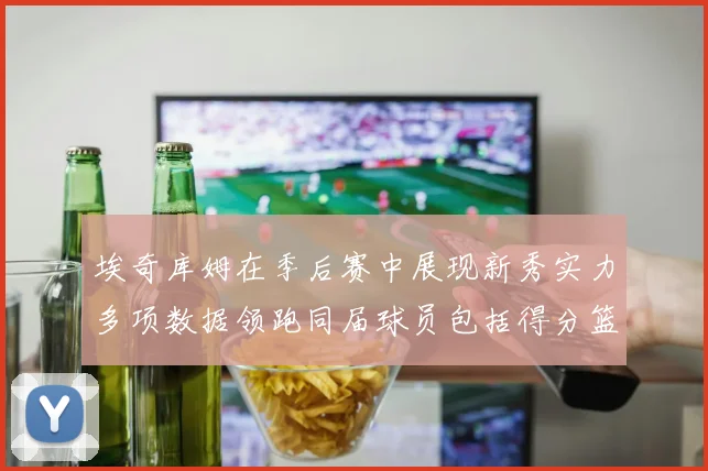 埃奇库姆在季后赛中展现新秀实力多项数据领跑同届球员包括得分篮板助攻抢断三分