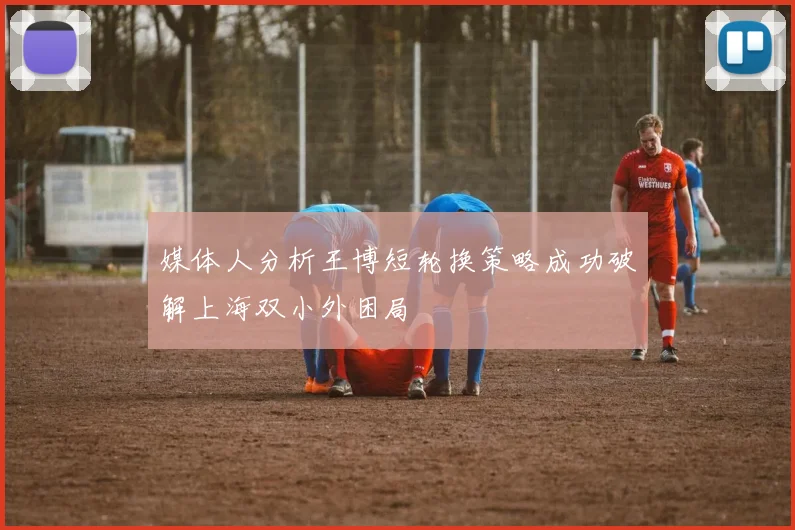 媒体人分析王博短轮换策略成功破解上海双小外困局