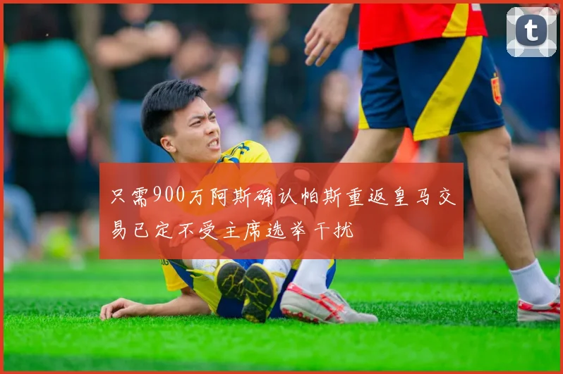 只需900万阿斯确认帕斯重返皇马交易已定不受主席选举干扰