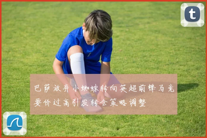 巴萨放弃小蜘蛛转向英超前锋马竞要价过高引发转会策略调整