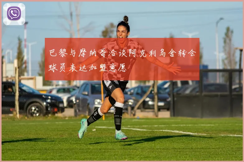 巴黎与摩纳哥洽谈阿克利乌舍转会球员表达加盟意愿