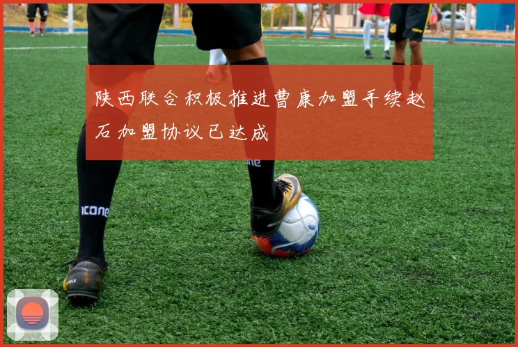 陕西联合积极推进曹康加盟手续赵石加盟协议已达成