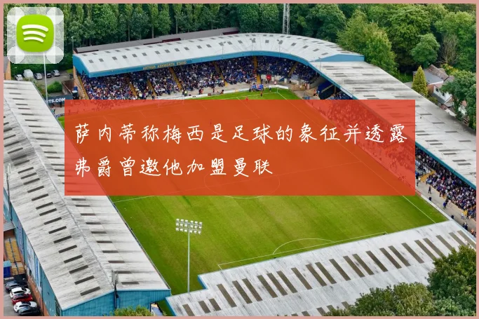 萨内蒂称梅西是足球的象征并透露弗爵曾邀他加盟曼联